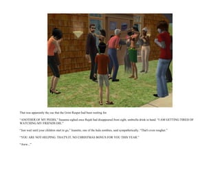 That was apparently the cue that the Grim Reaper had been waiting for.

“ANOTHER OF MY PEERS,” Susanna sighed once Rajah had disappeared from sight, umbrella drink in hand. “I AM GETTING TIRED OF
WATCHING MY FRIENDS DIE.”

“Just wait until your children start to go,” Jeanette, one of the hula zombies, said sympathetically. “That's even rougher.”

“YOU ARE NOT HELPING. THAT'S IT, NO CHRISTMAS BONUS FOR YOU THIS YEAR.”

“Aww...”
 