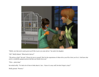 “Muffy, now that you're nearly grown up I'd like to give you some advice,” Ian said to his daughter.

“Oh?” Muffy blinked. “What kind of advice?”

“The advice-y kind,” Ian said. “Always be true to yourself. Don't let the expectations of others drive your life or how you live it. And know that
you're a wonderful, gorgeous person and that your family loves you.”

“Wow... pretty deep.”

Ian smiled softly. “I've had a lot of time to think about it. Just... I know it's corny stuff, but don't forget it, okay?”

Muffy grinned. “Promise.”
 