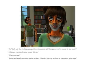 “No,” Muffy said. “But it's what people expect from a Romance sim, right? I'm supposed to be boy crazy all the time, aren't I?”

Callie stared at her sister for a long moment. “Uh... no.”

“What do you mean?”

“I mean, there's gotta be more to you than just the chase,” Callie said. “Otherwise, no offense but you're a pretty boring person.”
 