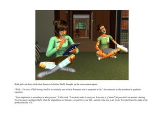 Both girls sat down to do their homework before Muffy brought up the conversation again.

“Well... I'm sorry if I'm boring, but I'm not entirely sure what a Romance sim is supposed to do,” she muttered as she pondered a quadratic
equation.

“Your aspiration is secondary to who you are,” Callie said. “You don't make it own you. You own it, y'know? So you don't run around chasing
boys because you figure that's what the expectation is. Instead, you just live your life... and do what you want to do. You don't need to make a big
production out of it.”
 