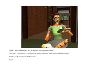 “I guess,” Muffy said doubtfully. “So... the boy crazy thing was getting a bit old?”

“Just a little,” Callie chuckled. “You don't see me mooning around after bubble blowers all the time, do you?”

“Nah, but you do moon around after Monsoon!”

“Hey!”
 