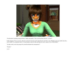 “Not that there's anything wrong with that,” Muffy said quickly. “He is your boyfriend, after all... isn't he?”

Callie shrugged. “Not yet, anyway. But he's my date for the dance and I really like him. So that's a start. Whether it goes any further than that...
well, I dunno. I'm not going to push it. I'm just going to enjoy our date and hope he's up for a game or two of Red Hands.”

“In other words, you're just going to be yourself and damn the consequences?”

“Exactly.”

*****
 