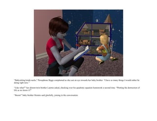 “Babysitting kinda sucks,” Persephone Biggs complained as she cast an eye towards her baby brother. “I have so many things I would rather be
doing right now.”

“Like what?” her almost-twin brother Laertes asked, checking over his quadratic equation homework a second time. “Plotting the destruction of
life as we know it?”

“Boom!” baby brother Horatio said gleefully, joining in the conversation.
 