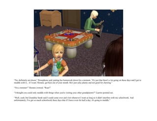 “No, definitely not doom,” Persephone said, putting her homework down for a moment. “It's just that there's a lot going on these days and I get to
meddle with it... if I want. Horatio, get Ken out of your mouth. He's just ucky plastic and not good for chewing.”

“I'm a monster!” Horatio crowed. “Roar!”

“I thought you could only meddle with things when you're visiting your other grandparents?” Laertes pointed out.

“Well, yeah, but Grandma Sarah said I could come over and visit whenever I want as long as it didn't interfere with my schoolwork. And
unfortunately, I've got so much schoolwork these days that if I leave even for half a day, it's going to meddle.”
 