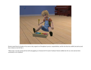 Horatio stared from his brother to his sister as they argued over Persephone's powers, responsibilities, and the fact that she couldn't just pick up and
leave whenever she felt like it.

“Music time,” he said, tossing the Ken doll and giggling as it bounced off of Laertes' forehead. Horatio toddled into the rec room and sat down
contentedly at his xylophone.
 