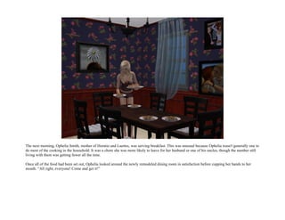 The next morning, Ophelia Smith, mother of Horatio and Laertes, was serving breakfast. This was unusual because Ophelia wasn't generally one to
do most of the cooking in the household. It was a chore she was more likely to leave for her husband or one of his uncles, though the number still
living with them was getting fewer all the time.

Once all of the food had been set out, Ophelia looked around the newly remodeled dining room in satisfaction before cupping her hands to her
mouth. “All right, everyone! Come and get it!”
 
