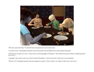 “Mm, this is great stuff, Opie,” her husband Toby said appreciatively a few minutes later.

“It could be worse,” step-daughter Persephone said noncommittally. She and Ophelia had a rather guarded relationship.

“Don't listen to my doofus of a sister,” Laertes said, eyes shooting dagger at Persephone. “She wouldn't know good cooking if it jumped up and bit
her on the a--”

“Language,” Toby said in a stern voice. Then he turned to Persephone. “And you need to be a little nicer to your stepmother.”

“But she's evil!” Persephone protested. Then she thought for a moment. “Oops. Actually, I am. Right. So that's why I can't be nice.”
 