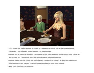 “Evil is well and good,” Ophelia shrugged, “but if you've got a problem with my cooking... you can make breakfast tomorrow.”

“The hard way,” Toby said quickly. “No deity powers, or I tell your grandmother.”

Persephone stuck her lower lip out and pouted. “You guys are no fun. Just wait til I get my own universe controlly thingy. You'll all pay.”

“You don't mean that,” Laertes scoffed. “You'd rather meddle in whatever your grandmother is up to.”

Persephone grinned. “True! Can I go over there after school today? Grandma said she would pick me up any time I wanted to visit.”

“Maybe in a couple of days,” Toby said. “It's Horatio's birthday tonight and you need to babysit tomorrow.”

“Aww... I need to learn how to be omnipresent.”
 