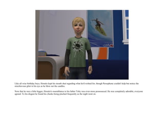 Like all wise birthday boys, Horatio kept his mouth shut regarding what he'd wished for, though Persephone couldn't help but notice the
mischievous glint in his eye as he blew out the candles.

Now that he was a little bigger, Horatio's resemblance to his father Toby was even more pronounced. He was completely adorable, everyone
agreed. To his disgust he found his cheeks being pinched frequently as the night went on.
 