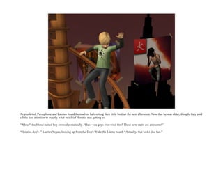 As predicted, Persephone and Laertes found themselves babysitting their little brother the next afternoon. Now that he was older, though, they paid
a little less attention to exactly what mischief Horatio was getting to.

“Whee!” the blond-haired boy crowed ecstatically. “Have you guys ever tried this? These new stairs are awesome!”

“Horatio, don't--” Laertes began, looking up from the Don't Wake the Llama board. “Actually, that looks like fun.”
 