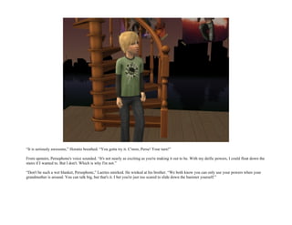 “It is seriously awesome,” Horatio breathed. “You gotta try it. C'mon, Perse! Your turn!”

From upstairs, Persephone's voice sounded. “It's not nearly as exciting as you're making it out to be. With my deific powers, I could float down the
stairs if I wanted to. But I don't. Which is why I'm not.”

“Don't be such a wet blanket, Persephone,” Laertes smirked. He winked at his brother. “We both know you can only use your powers when your
grandmother is around. You can talk big, but that's it. I bet you're just too scared to slide down the banister yourself.”
 