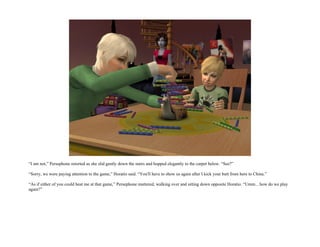 “I am not,” Persephone retorted as she slid gently down the stairs and hopped elegantly to the carpet below. “See?”

“Sorry, we were paying attention to the game,” Horatio said. “You'll have to show us again after I kick your butt from here to China.”

“As if either of you could beat me at that game,” Persephone muttered, walking over and sitting down opposite Horatio. “Umm... how do we play
again?”
 