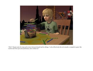 “Well,” Horatio said, divvying up the straws between himself and his siblings, “in the official rules this isn't actually a competitive game. But
Laertes and I have got some preliminary rules worked out.”
 