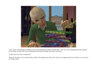 “Yup,” Laertes said, picking up a handful of straws and arranging them quickly atop the llama. “This way is more challenging than the real game.
For one thing, you start with a bit of a handicap because there are already some straws stacked up.”

“So how does it turn into a competition?”

“Basically, the goal is to not wake the llama, just like in the regular game. Only in this version, your opponents get to try to knock over your straws
as you place them.”
 