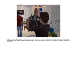 Angel was the first to grow up into his toddler years, assisted by James. While everyone silently agreed that the tiger skintone would have helped
his appearance greatly, nobody was crass enough to say it aloud. Besides, such interesting genetics were sure to spice up the general appearance of
Pirate Island.
 