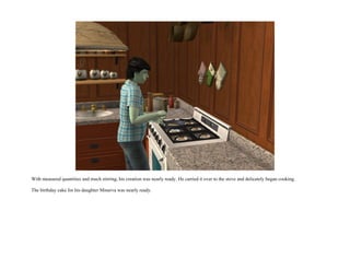 With measured quantities and much stirring, his creation was nearly ready. He carried it over to the stove and delicately began cooking.

The birthday cake for his daughter Minerva was nearly ready.
 