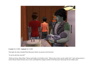 Created: 04.13.2009 - Updated: 04.13.2009

That night, the entire extended Deity-Buccaneer family was present at the festivities.

“Is can be caek time soon plz?”

“Hold your horses, Shere Khan,” Borusa said fondly to his brother-in-law. “Minerva has to blow out the candles first!” And, suiting actions to
words, Borusa leaned forward, niece in arms, and helped the youngest member of the Buccaneer family pop into her toddler years.
 