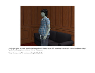 While Uncle Borusa and Daddy Hades oversaw getting Minerva changed into an outfit that wouldn't clash so much with her blue skintone, Daddy
Spandrell was busy popping into his next trimester of pregnancy.

“I hope this one's a boy,” he murmured, rubbing his belly fondly.
 