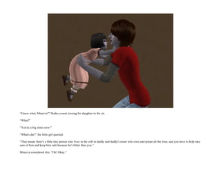 “Guess what, Minerva?” Hades cooed, tossing his daughter in the air.

“What?”

“You're a big sister now!”

“What's dat?” the little girl queried.

“That means there's a little tiny person who lives in the crib in daddy and daddy's room who cries and poops all the time, and you have to help take
care of him and keep him safe because he's littler than you.”

Minerva considered this. “Oh! Okay.”
 