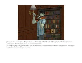 Zeus was a rather fussier baby than Minerva had been, and oftentimes Spandrell and Hades found the only way to get him to sleep was to play
music for hours upon end. Perhaps the child was destined to be a musician.

At least the neighbors didn't seem to mind. Then again, the other residents of the apartment included a family of orphaned teenagers who kept even
stranger hours than Spandrell, Hades, and Borusa.
 