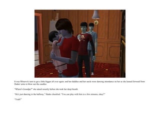 It was Minerva's turn to get a little bigger all over again, and her daddies and her uncle were dancing attendance on her as she leaned forward from
Hades' arms to blow out the candles.

“Where's Grandpa?” she asked sweetly before she took her deep breath.

“He's just dancing in the hallway,” Hades chuckled. “You can play with him in a few minutes, okay?”

“Yeah!”
 