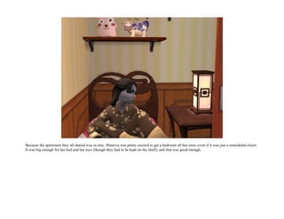 Because the apartment they all shared was so tiny, Minerva was pretty excited to get a bedroom all her own--even if it was just a remodeled closet.
It was big enough for her bed and her toys (though they had to be kept on the shelf), and that was good enough.
 