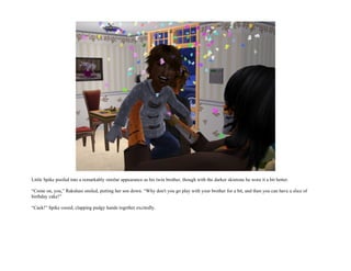 Little Spike poofed into a remarkably similar appearance as his twin brother, though with the darker skintone he wore it a bit better.

“Come on, you,” Rakshasi smiled, putting her son down. “Why don't you go play with your brother for a bit, and then you can have a slice of
birthday cake!”

“Caek!” Spike cooed, clapping pudgy hands together excitedly.
 