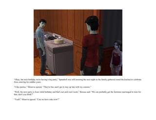 “Okay, but next birthday we're having a big party,” Spandrell was still insisting the next night as the family gathered round the kitchen to celebrate
Zeus entering his toddler years.

“I like parties,” Minerva opined. “They're fun, and I get to stay up late with my cousins.”

“Well, the next party is Zeus' child birthday and that's not until next week,” Borusa said. “We can probably get the furniture rearranged in time for
that, don't you think?”

“Yeah!” Minerva agreed. “Can we have cake now?”
 
