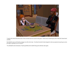 “I read on the internet that these kids in Paris invented some new rules for this game,” Kennit said, considering the Don't Wake the Llama board
carefully.

Jim folded his arms and fixed his younger son with a level stare. “Are these the kind of rules designed to trick your parents into giving you extra
privileges or getting you out of chores?”

“I'm offended by that insinuation,” Kennit grumbled, but he didn't bring up the alternate rules again.
 