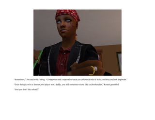 “Sometimes,” Jim said with a shrug. “Competition and cooperation teach you different kinds of skills, and they are both important.”

“Even though you're a famous pool player now, daddy, you still sometimes sound like a schoolteacher,” Kennit grumbled.

“And you don't like school?”
 