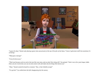 “I guess it's okay,” Kennit said, placing a green straw precariously at the top of the pile on the llama. “I know I gotta learn stuff, but sometimes it's
so boring.”

“What part is boring?”

“Every bit but recess.”

“That's just because you're an active kid, just like your mom, and you don't like sitting still,” Jim grinned. “Stick it out a few years longer, kiddo.
Once you are at university you can set your course work and study only the things that interest you.”

“Okay.” Kennit cocked his head for a moment. “Hey, is that Arabella crying?”

“I've got her!” Lee called down the hall, disappearing into the nursery.
 