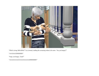 “What's wrong, Bella Bella?” Lee crooned, cradling the screaming infant in his arms. “Are you hungry?”

“AAAAAAAHHHHHH!”

“Nope, not hungry. Tired?”

“AAAAAAAAAAAAAAAAAAAAHHHHHHH!”
 