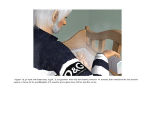 “Figures I'd get stuck with diaper duty. Again.” Lee's grumbles were only half-hearted, however. He honestly didn't mind even the less pleasant
aspects of caring for his granddaughter if it meant he got to spend time with her and dote on her.
 