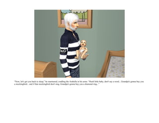 “Now, let's get you back to sleep,” he murmured, cradling the Arabella in his arms. “Hush little baby, don't say a word... Grandpa's gonna buy you
a mockingbird... and if that mockingbird don't sing, Grandpa's gonna buy you a diamond ring...”
 