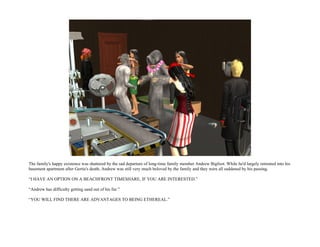 The family's happy existence was shattered by the sad departure of long-time family member Andrew Bigfoot. While he'd largely retreated into his
basement apartment after Gertie's death, Andrew was still very much beloved by the family and they were all saddened by his passing.

“I HAVE AN OPTION ON A BEACHFRONT TIMESHARE, IF YOU ARE INTERESTED.”

“Andrew has difficulty getting sand out of his fur.”

“YOU WILL FIND THERE ARE ADVANTAGES TO BEING ETHEREAL.”
 