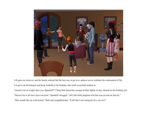Life goes on, however, and the family realized that the best way to get over sadness was to celebrate the continuation of life.

Lee got to do the honours and bring Arabella to the birthday cake while everybody looked on.

“Gained a bit of weight, have you, Spandrell?” Ching Shih teased her younger brother lightly as they cheered on the birthday girl.

“Haven't lost it all since Zeus was born,” Spandrell shrugged. “All I did while pregnant with him was eat and eat and eat.”

“That sounds like me with Kennit,” Shih said sympathetically. “It felt like I was eating for five, not two!”
 