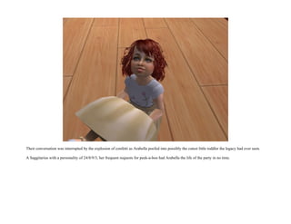 Their conversation was interrupted by the explosion of confetti as Arabella poofed into possibly the cutest little toddler the legacy had ever seen.

A Saggitarius with a personality of 24/8/9/3, her frequent requests for peek-a-boo had Arabella the life of the party in no time.
 