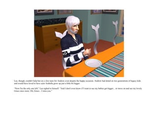 Lee, though, couldn't help but cry a few tears for Andrew even despite the happy occasion. Andrew had doted on two generations of legacy kids
and would have loved to have seen Arabella grow up just a little bit bigger.

“Now I'm the only one left,” Lee sighed to himself. “And I don't even know if I want to see my babies get bigger... or move on and see my lovely
Grace once more. Oh, Grace... I miss you.”
 