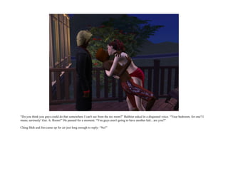 “Do you think you guys could do that somewhere I can't see from the rec room?” Balthier asked in a disgusted voice. “Your bedroom, for one? I
mean, seriously! Get. A. Room!” He paused for a moment. “You guys aren't going to have another kid... are you?”

Ching Shih and Jim came up for air just long enough to reply: “No!”
 