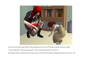 The days went by and Arabella's family set about making sure she knew all of the things she needed to learn as a toddler.

“Come on, Bella Bella,” Shih said encouragingly. “Just two steps and you're here! You can do it!”

She laughed ruefully as Arabella stared wide-eyed at her for a moment before stubbornly plopping back down on her bottom. “No!”
 