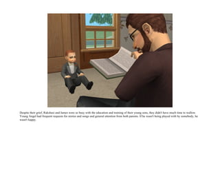 Despite their grief, Rakshasi and James were so busy with the education and training of their young sons, they didn't have much time to wallow.
Young Angel had frequent requests for stories and songs and general attention from both parents. If he wasn't being played with by somebody, he
wasn't happy.
 