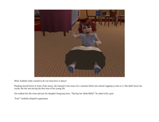 What Arabella really wanted to do was learn how to dance!

Plunking herself down in front of the stereo, she listened to the music for a moment before she started wiggling in time to it. She didn't know the
words, but she was having the best time of her young life.

Jim walked into the room and saw his daughter boogying away. “Having fun, Bella Bella?” he asked with a grin.

“Fun!” Arabella chirped in agreement.
 