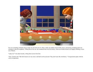 Fun was something Arabella always made sure she had a lot of. After a while, her daddy turned off the stereo, murmuring something about not
wanting to wake the neighbors. Taking that as her cue, she wandered back into the nursery, where her brother Kennit was happily building a tower
out of blocks.

“I play too?” she asked sweetly, sitting down across from him.

“Sure,” Kennit said. “But don't knock over my tower, and don't eat the red ones! They don't taste like strawberry.” Young Kennit spoke with the
voice of experience.
 