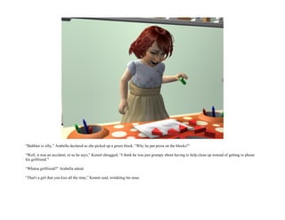 “Balthier is silly,” Arabella declared as she picked up a green block. “Why he put pizza on the blocks?”

“Well, it was an accident, or so he says,” Kennit shrugged. “I think he was just grumpy about having to help clean up instead of getting to phone
his girlfriend.”

“Whatsa girlfriend?” Arabella asked.

“That's a girl that you kiss all the time,” Kennit said, wrinkling his nose.
 