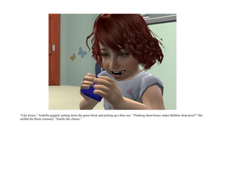 “Like kisses,” Arabella giggled, putting down the green block and picking up a blue one. “Thinking about kisses makes Balthier drop pizza?” She
sniffed the block curiously. “Smells like cheese.”
 