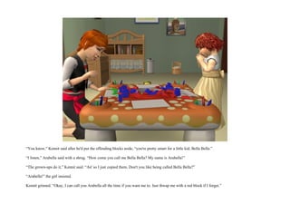“You know,” Kennit said after he'd put the offending blocks aside, “you're pretty smart for a little kid, Bella Bella.”

“I listen,” Arabella said with a shrug. “How come you call me Bella Bella? My name is Arabella!”

“The grown-ups do it,” Kennit said. “An' so I just copied them. Don't you like being called Bella Bella?”

“Arabella!” the girl insisted.

Kennit grinned. “Okay, I can call you Arabella all the time if you want me to. Just thwap me with a red block if I forget.”
 