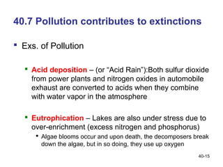 40.7 Pollution contributes to extinctions

 Exs. of Pollution

    Acid deposition – (or “Acid Rain”):Both sulfur dioxide
     from power plants and nitrogen oxides in automobile
     exhaust are converted to acids when they combine
     with water vapor in the atmosphere

    Eutrophication – Lakes are also under stress due to
     over-enrichment (excess nitrogen and phosphorus)
       Algae blooms occur and upon death, the decomposers break
        down the algae, but in so doing, they use up oxygen
                                                            40-15
 