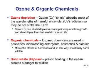 Ozone & Organic Chemicals
 Ozone depletion – Ozone (O3) “shield” absorbs most of
  the wavelengths of harmful ultraviolet (UV) radiation so
  they do not strike the Earth
    Severe ozone shield depletion can impair crop and tree growth
     and also kill plankton that sustain oceanic life


 Organic chemicals – Organic chemicals are used in
  pesticides, dishwashing detergents, cosmetics & plastics
    Mimic the effects of hormones and, in that way, most likely harm
     wildlife


 Solid waste disposal – plastic floating in the ocean
  creates a danger to wildlife
                                                                40-16
 