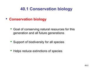 40.1 Conservation biology

 Conservation biology

   Goal of conserving natural resources for this
    generation and all future generations

   Support of biodiversity for all species

   Helps reduce extinctions of species



                                                    40-2
 