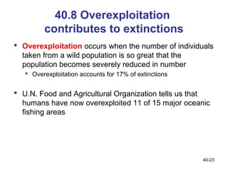 40.8 Overexploitation
         contributes to extinctions
 Overexploitation occurs when the number of individuals
  taken from a wild population is so great that the
  population becomes severely reduced in number
    Overexploitation accounts for 17% of extinctions


 U.N. Food and Agricultural Organization tells us that
  humans have now overexploited 11 of 15 major oceanic
  fishing areas




                                                        40-23
 